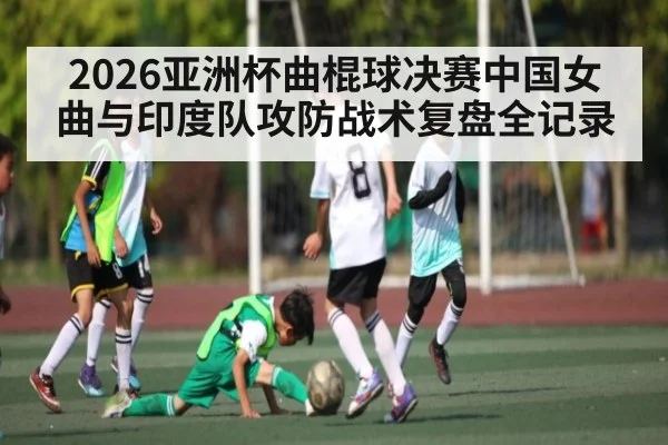 2026亚洲杯曲棍球决赛中国女曲与印度队攻防战术复盘全记录